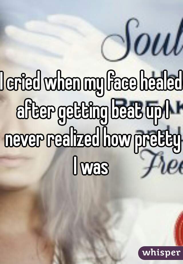 I cried when my face healed after getting beat up I never realized how pretty I was 