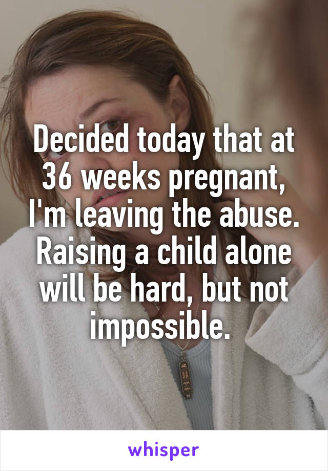 Decided today that at 36 weeks pregnant, I'm leaving the abuse. Raising a child alone will be hard, but not impossible. 