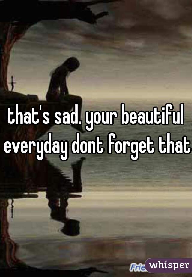 that's sad. your beautiful everyday dont forget that 