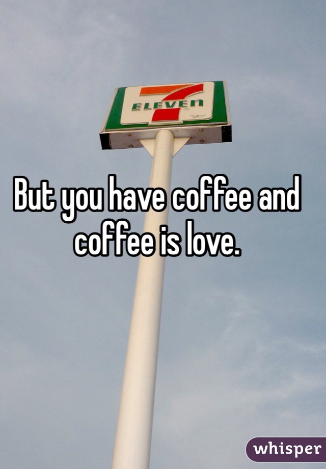 But you have coffee and coffee is love.