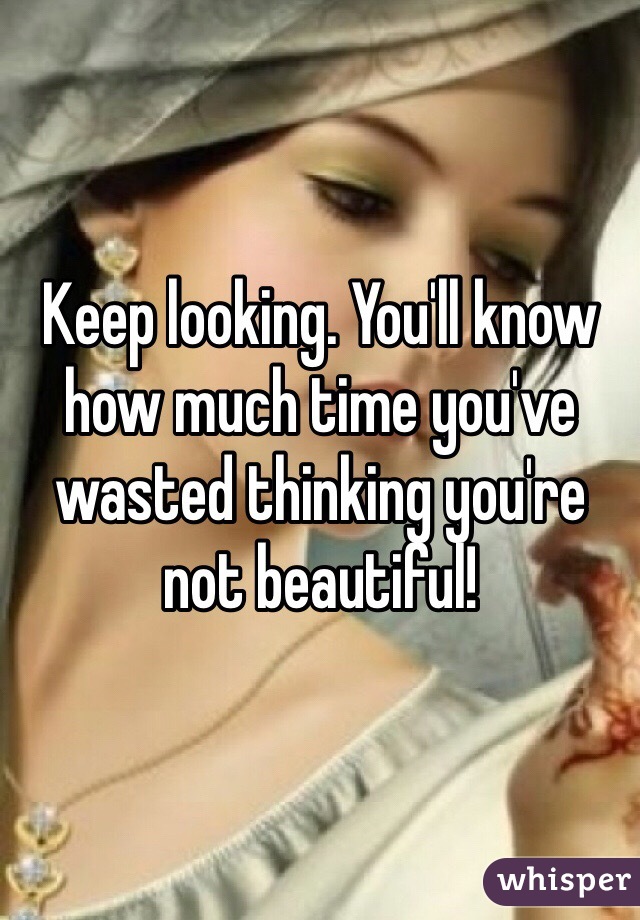 Keep looking. You'll know how much time you've wasted thinking you're not beautiful! 