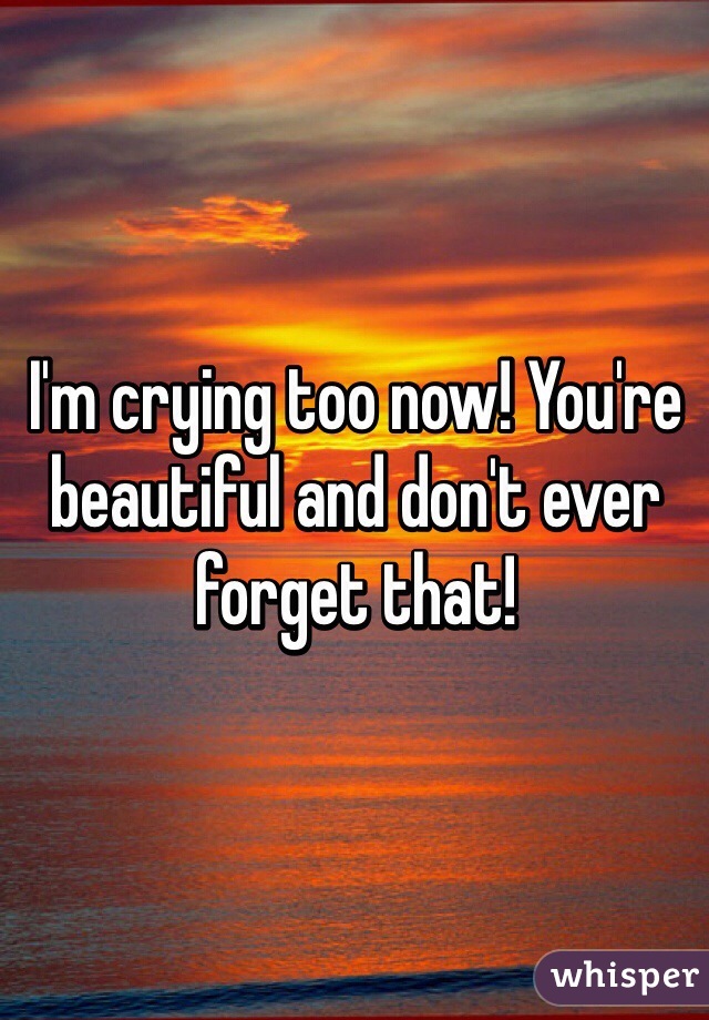 I'm crying too now! You're beautiful and don't ever forget that!