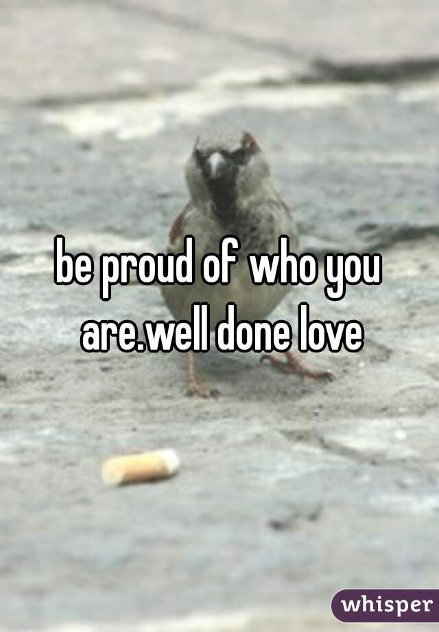 be proud of who you are.well done love