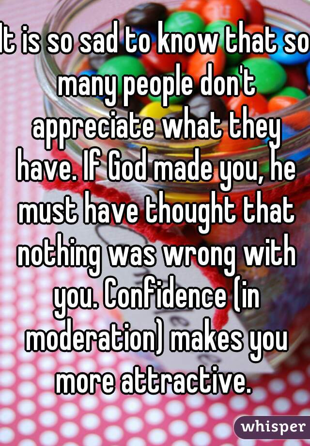 It is so sad to know that so many people don't appreciate what they have. If God made you, he must have thought that nothing was wrong with you. Confidence (in moderation) makes you more attractive. 