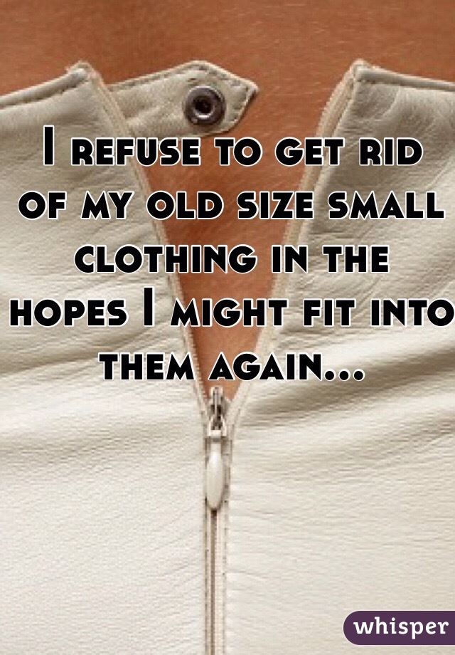 I refuse to get rid 
of my old size small clothing in the hopes I might fit into them again...
