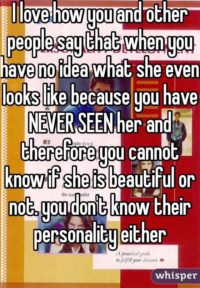 I love how you and other people say that when you have no idea what she even looks like because you have NEVER SEEN her and therefore you cannot know if she is beautiful or not. you don't know their personality either