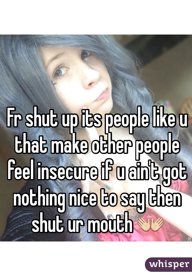 Fr shut up its people like u that make other people feel insecure if u ain't got nothing nice to say then shut ur mouth 👐