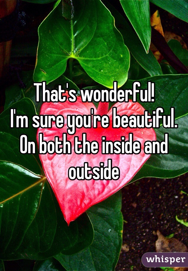 That's wonderful! 
I'm sure you're beautiful. On both the inside and outside 