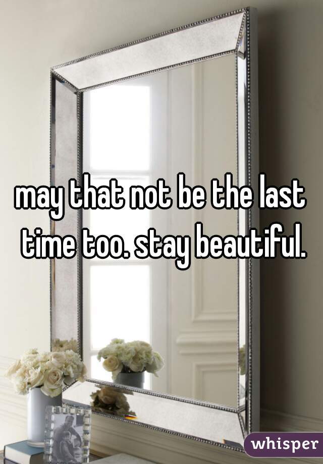 may that not be the last time too. stay beautiful.