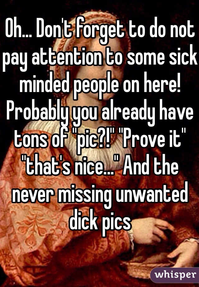 Oh... Don't forget to do not pay attention to some sick minded people on here! Probably you already have tons of "pic?!" "Prove it" "that's nice..." And the never missing unwanted dick pics