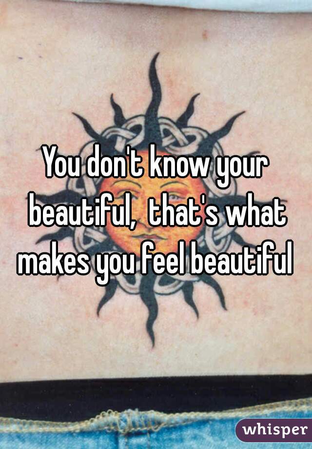 You don't know your beautiful,  that's what makes you feel beautiful 