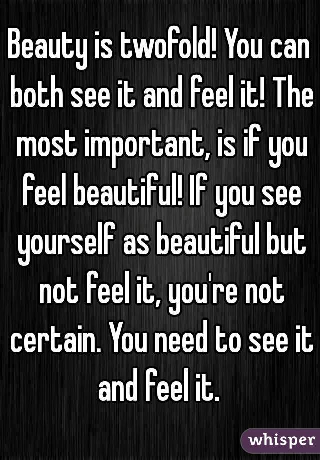 Beauty is twofold! You can both see it and feel it! The most important, is if you feel beautiful! If you see yourself as beautiful but not feel it, you're not certain. You need to see it and feel it. 