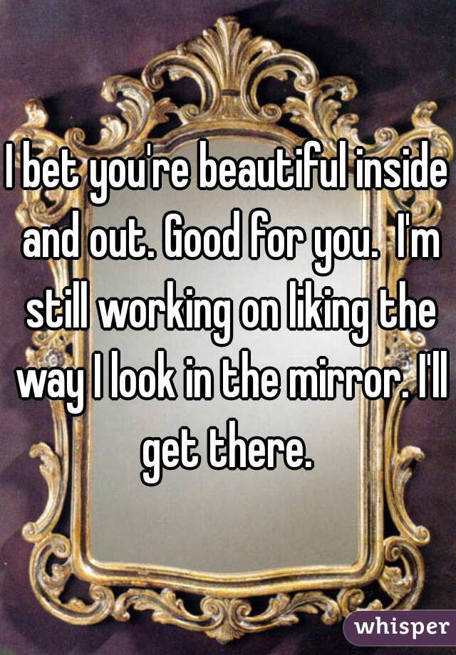 I bet you're beautiful inside and out. Good for you.  I'm still working on liking the way I look in the mirror. I'll get there. 