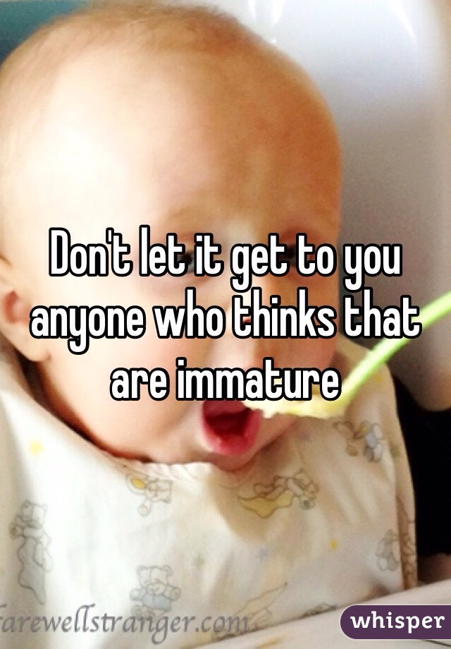 Don't let it get to you anyone who thinks that are immature 