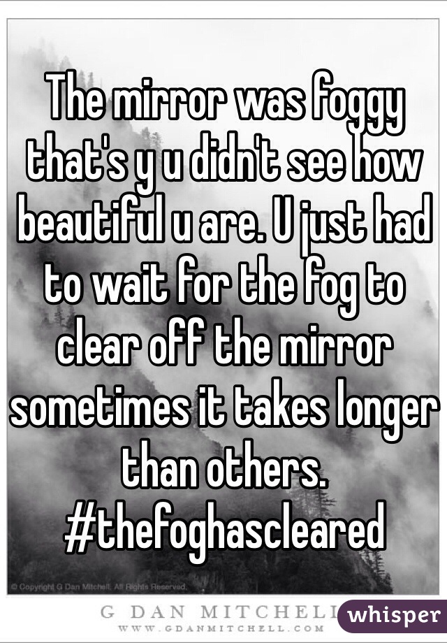 The mirror was foggy that's y u didn't see how beautiful u are. U just had to wait for the fog to clear off the mirror sometimes it takes longer than others. 
#thefoghascleared