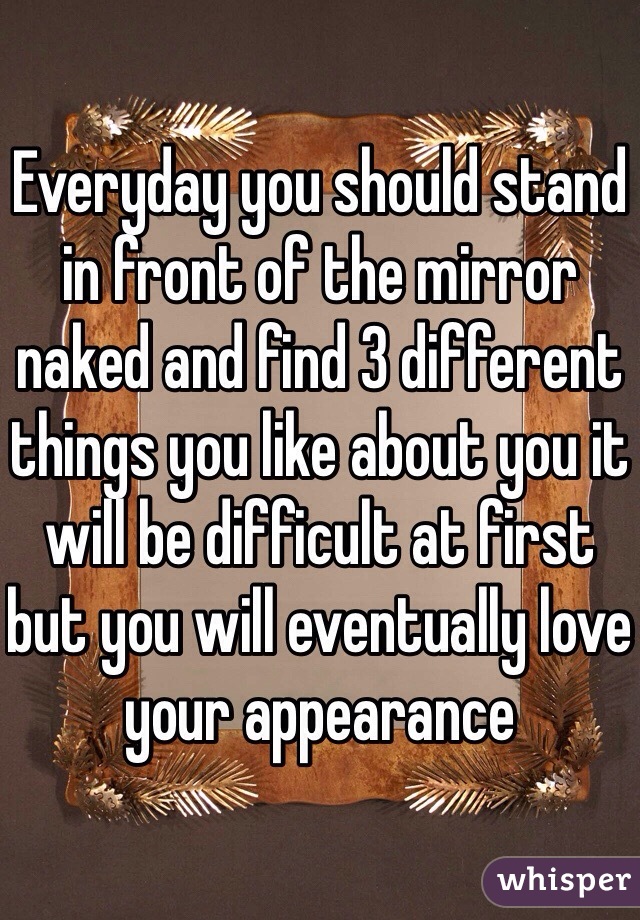 Everyday you should stand in front of the mirror naked and find 3 different things you like about you it will be difficult at first but you will eventually love your appearance 