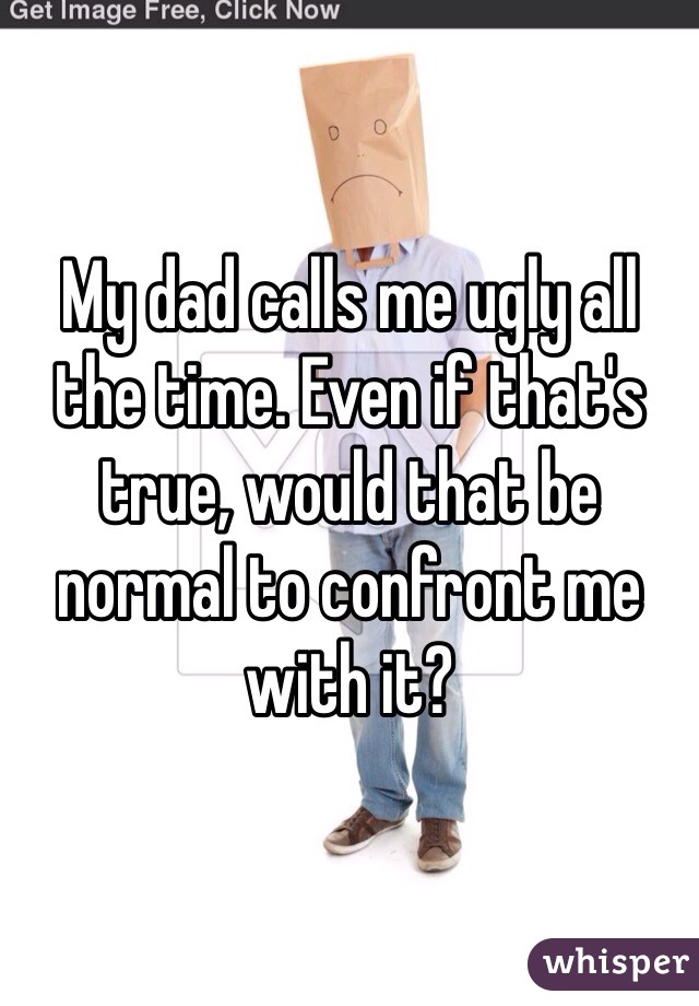 My dad calls me ugly all the time. Even if that's true, would that be normal to confront me with it?