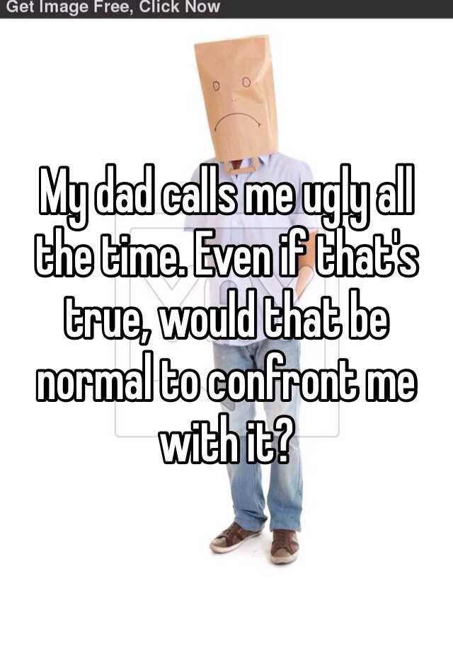 My dad calls me ugly all the time. Even if that's true, would that be normal to confront me with it?