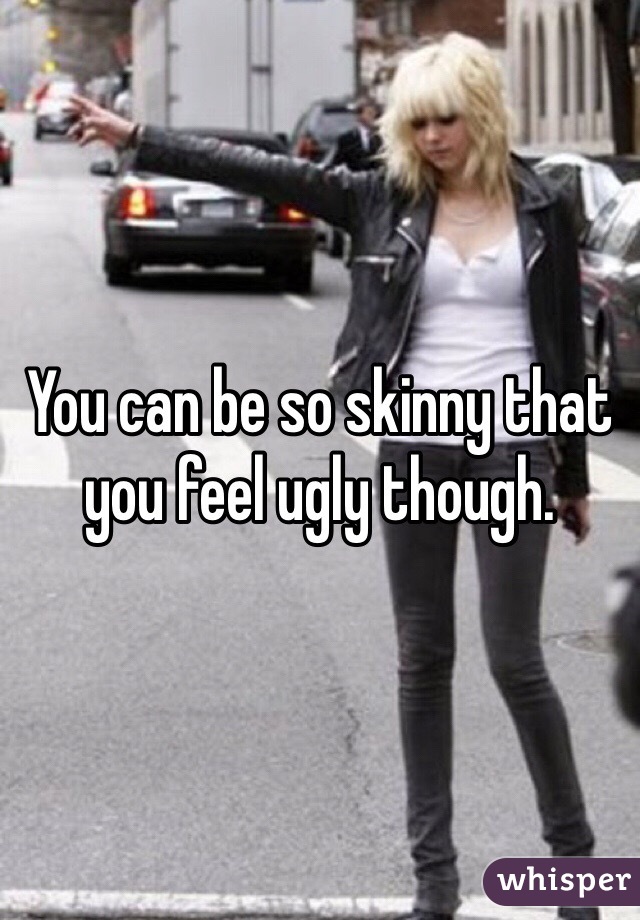 You can be so skinny that you feel ugly though. 