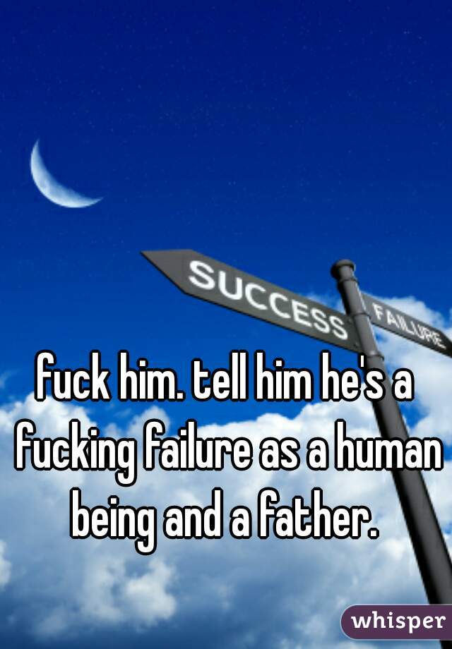 fuck him. tell him he's a fucking failure as a human being and a father. 