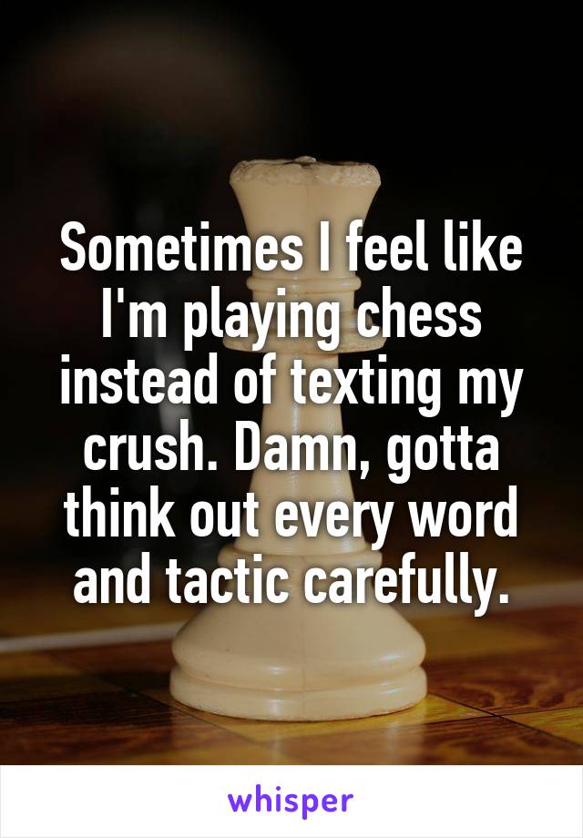 Sometimes I feel like I'm playing chess instead of texting my crush. Damn, gotta think out every word and tactic carefully.