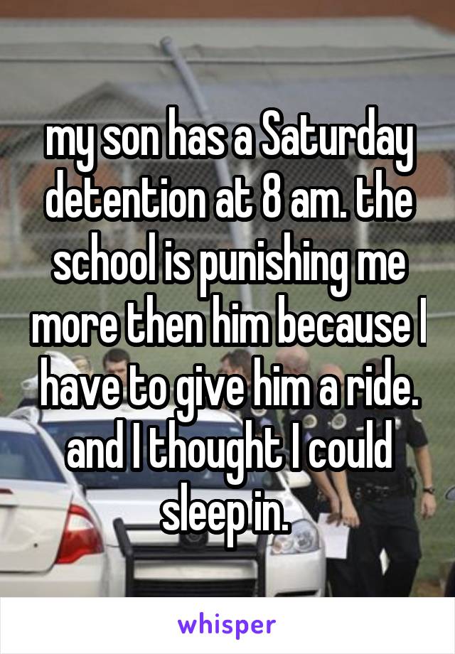 my son has a Saturday detention at 8 am. the school is punishing me more then him because I have to give him a ride. and I thought I could sleep in. 