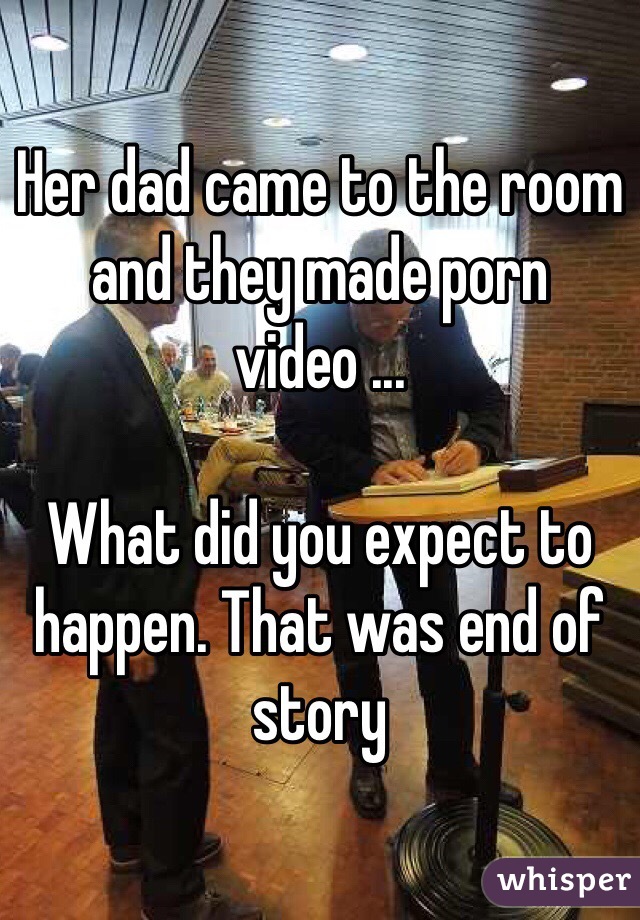 Her dad came to the room and they made porn video ...

What did you expect to happen. That was end of story