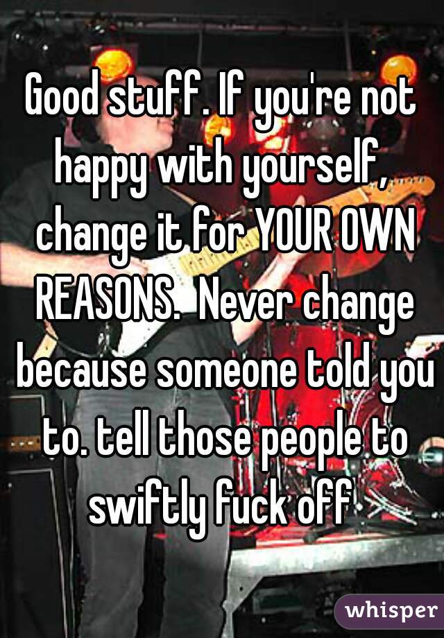 Good stuff. If you're not happy with yourself,  change it for YOUR OWN REASONS.  Never change because someone told you to. tell those people to swiftly fuck off 