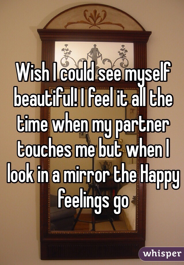 Wish I could see myself beautiful! I feel it all the time when my partner touches me but when I look in a mirror the Happy feelings go 