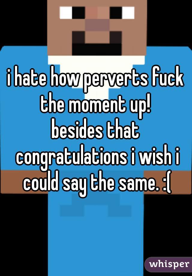 i hate how perverts fuck the moment up! 

besides that congratulations i wish i could say the same. :(