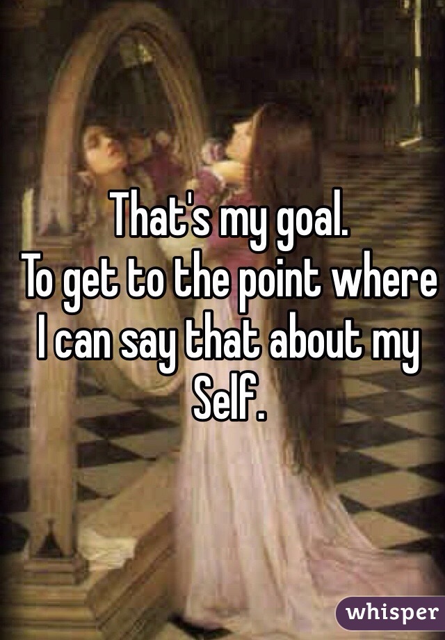 That's my goal.
To get to the point where
I can say that about my
Self.