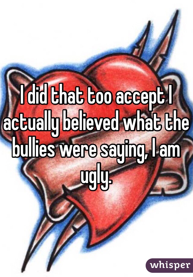 I did that too accept I actually believed what the bullies were saying, I am ugly.