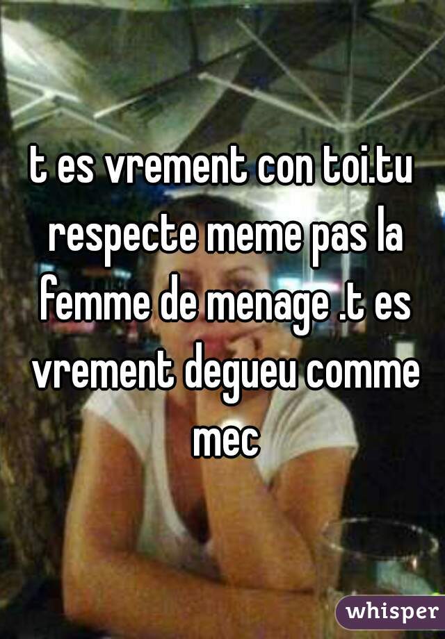 t es vrement con toi.tu respecte meme pas la femme de menage .t es vrement degueu comme mec