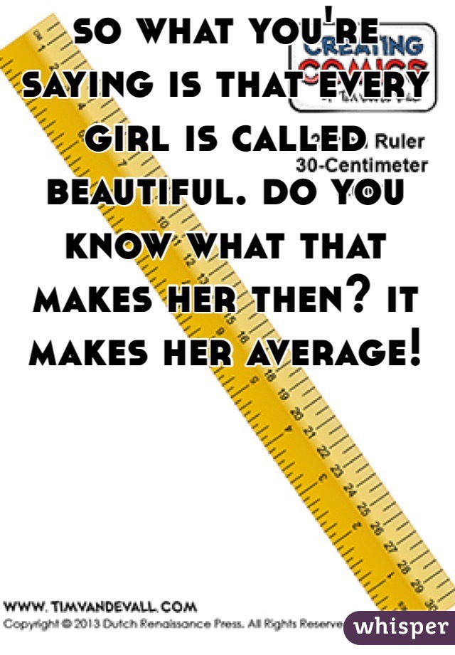 so what you're saying is that every girl is called beautiful. do you know what that makes her then? it makes her average!