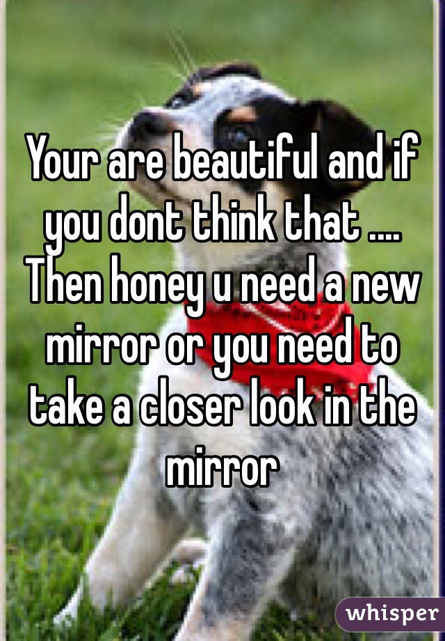 Your are beautiful and if you dont think that .... Then honey u need a new mirror or you need to take a closer look in the mirror     