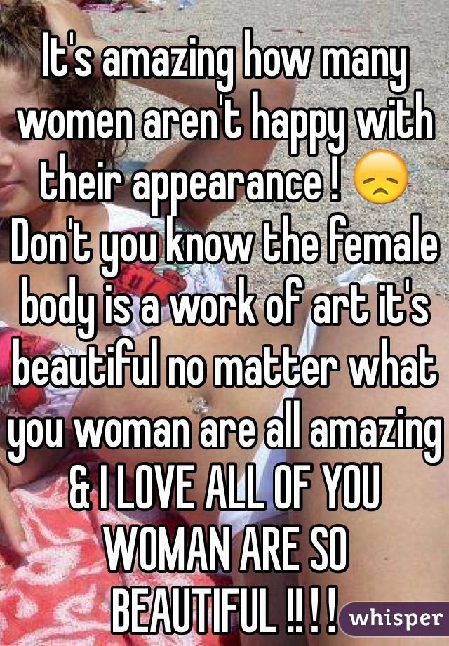 It's amazing how many women aren't happy with their appearance ! 😞 
Don't you know the female body is a work of art it's beautiful no matter what you woman are all amazing & I LOVE ALL OF YOU WOMAN ARE SO BEAUTIFUL !!‼