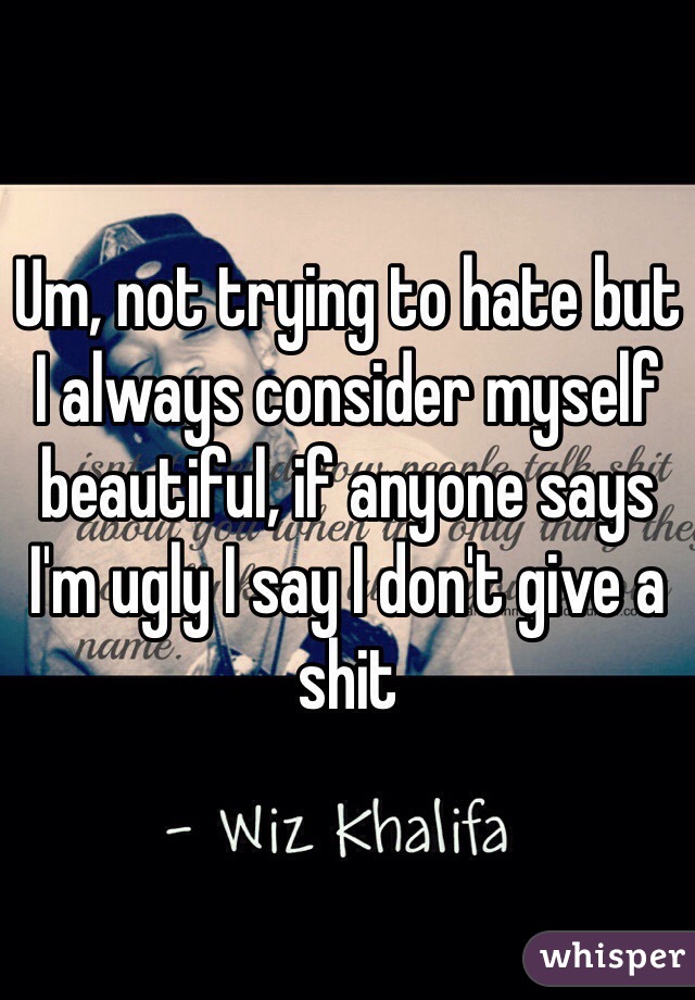 Um, not trying to hate but I always consider myself beautiful, if anyone says I'm ugly I say I don't give a shit