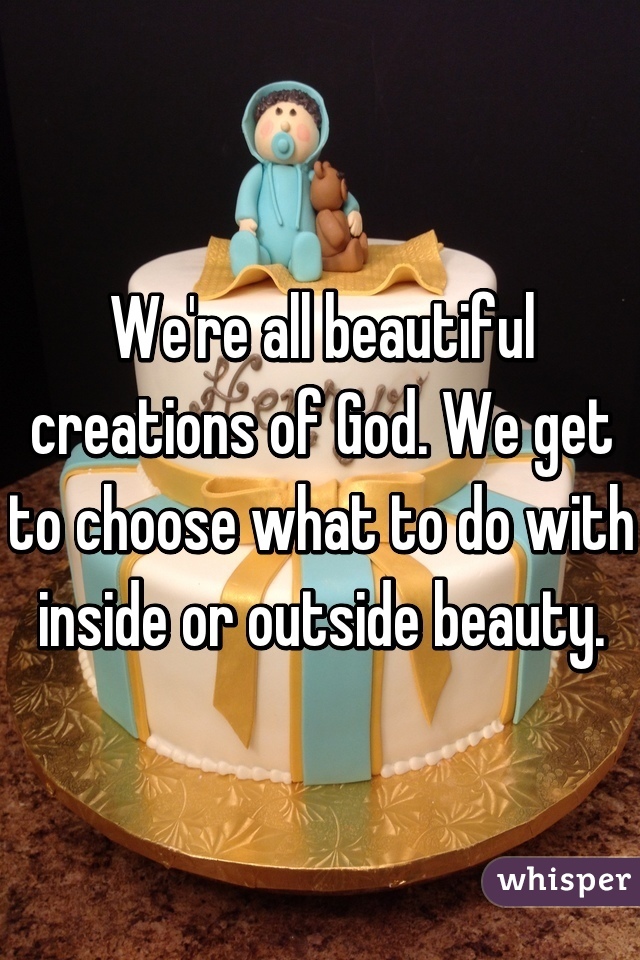 We're all beautiful creations of God. We get to choose what to do with inside or outside beauty.