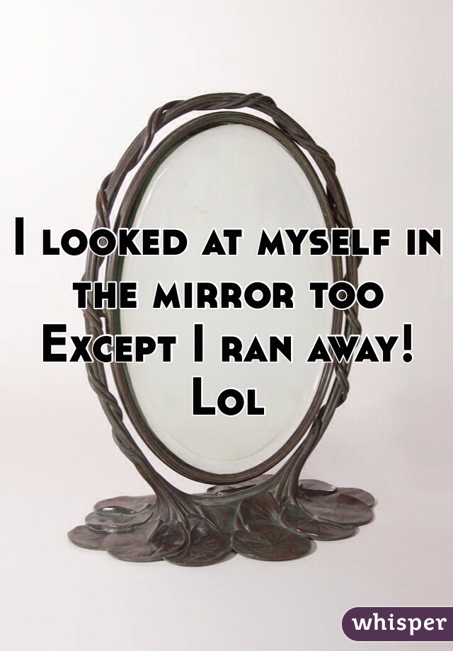 I looked at myself in the mirror too
Except I ran away! 
Lol