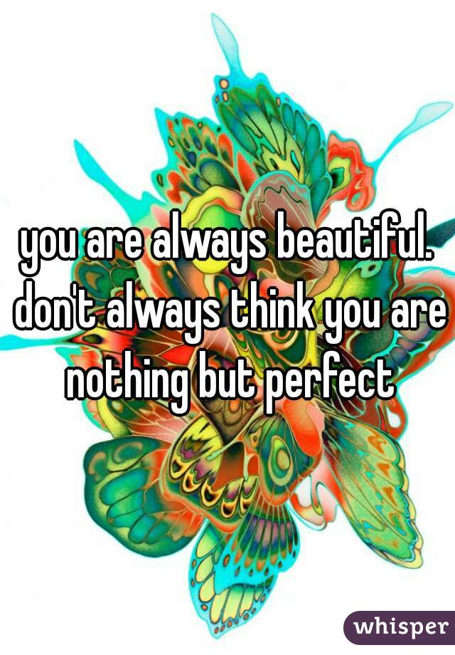 you are always beautiful. don't always think you are nothing but perfect