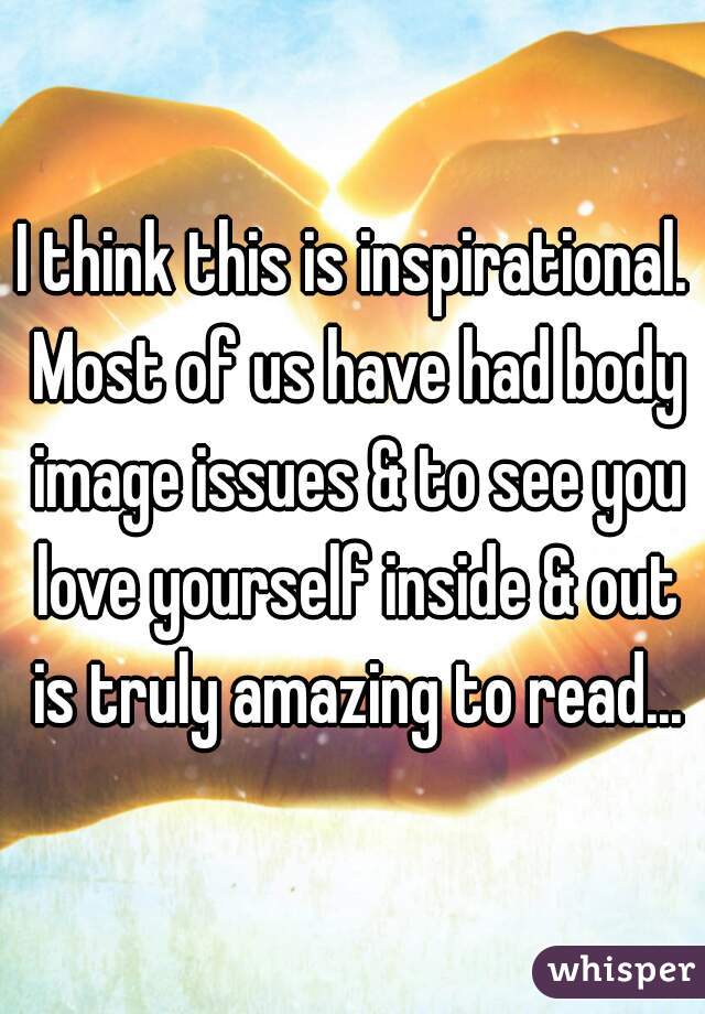 I think this is inspirational. Most of us have had body image issues & to see you love yourself inside & out is truly amazing to read...