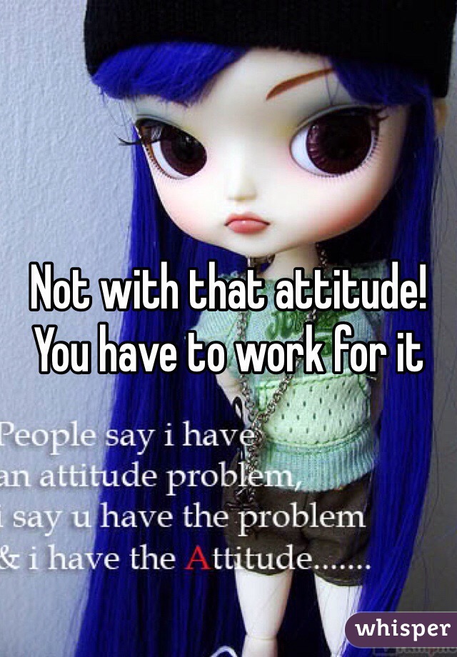 Not with that attitude! You have to work for it