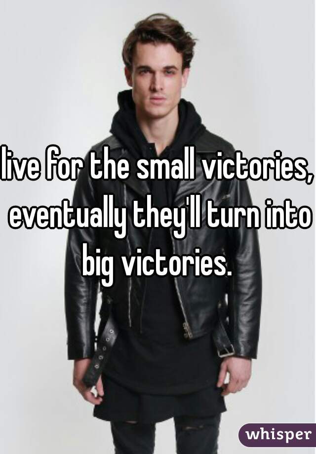 live for the small victories, eventually they'll turn into big victories. 