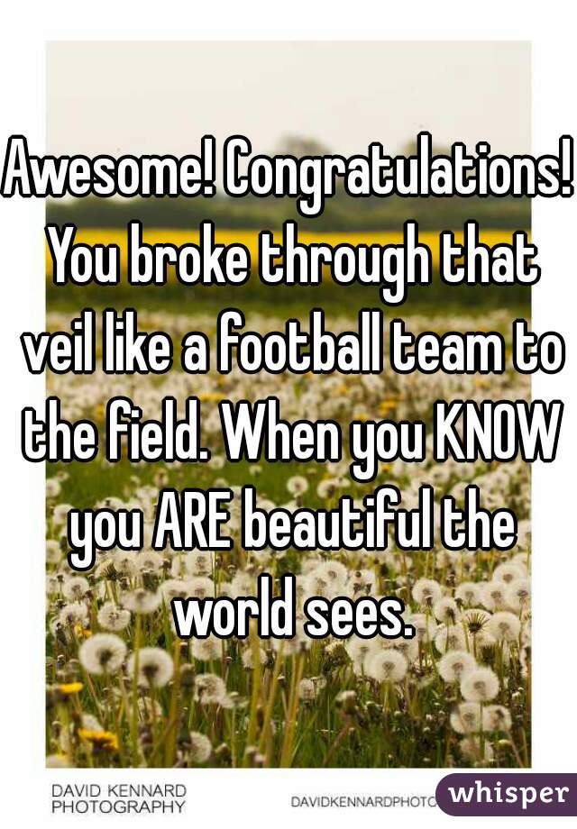 Awesome! Congratulations! You broke through that veil like a football team to the field. When you KNOW you ARE beautiful the world sees.