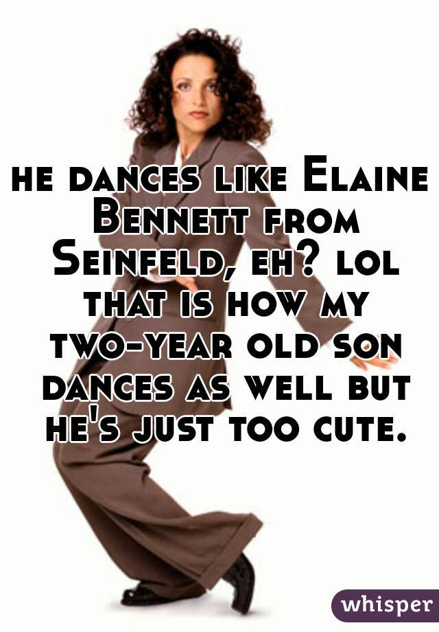 he dances like Elaine Bennett from Seinfeld, eh? lol that is how my two-year old son dances as well but he's just too cute.