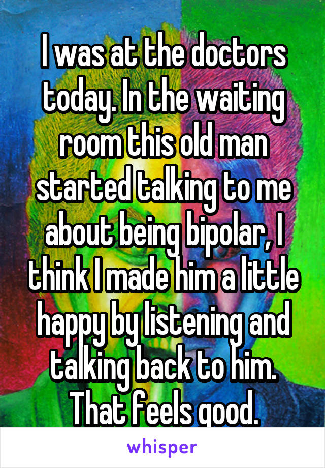 I was at the doctors today. In the waiting room this old man started talking to me about being bipolar, I think I made him a little happy by listening and talking back to him. That feels good.