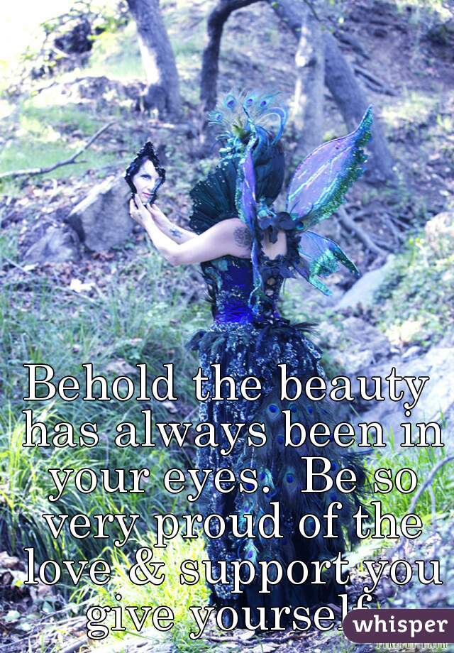 Behold the beauty has always been in your eyes.  Be so very proud of the love & support you give yourself.