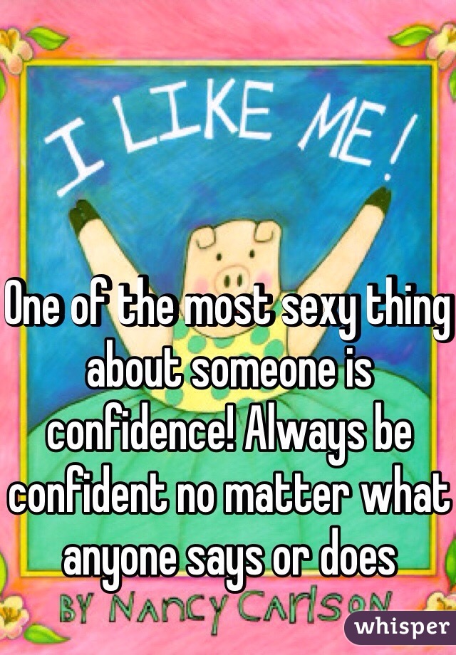 One of the most sexy thing about someone is confidence! Always be confident no matter what anyone says or does 