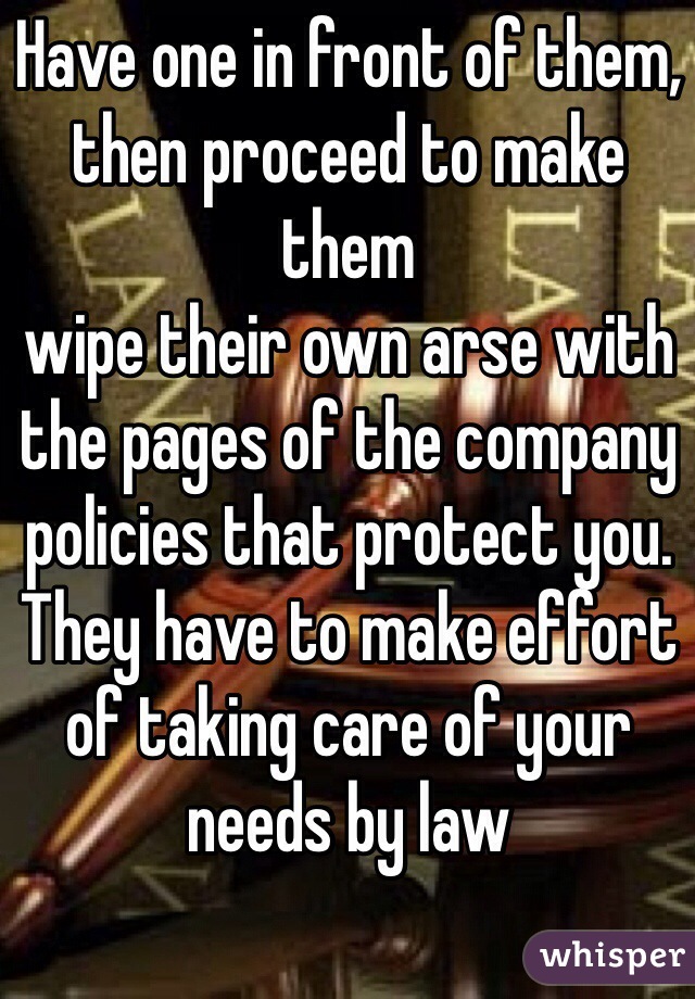 Have one in front of them, then proceed to make them
wipe their own arse with the pages of the company policies that protect you. They have to make effort of taking care of your needs by law