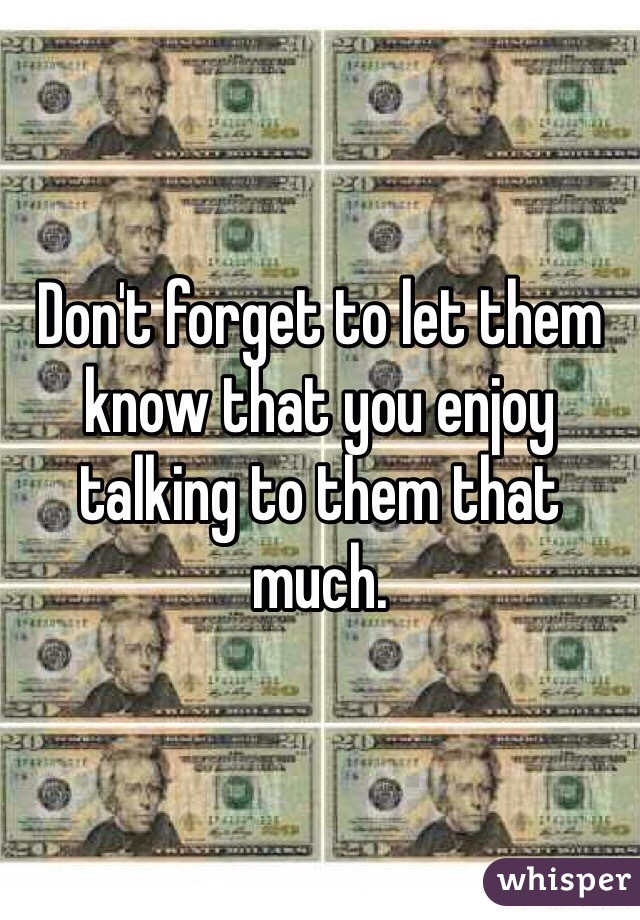 Don't forget to let them know that you enjoy talking to them that much. 